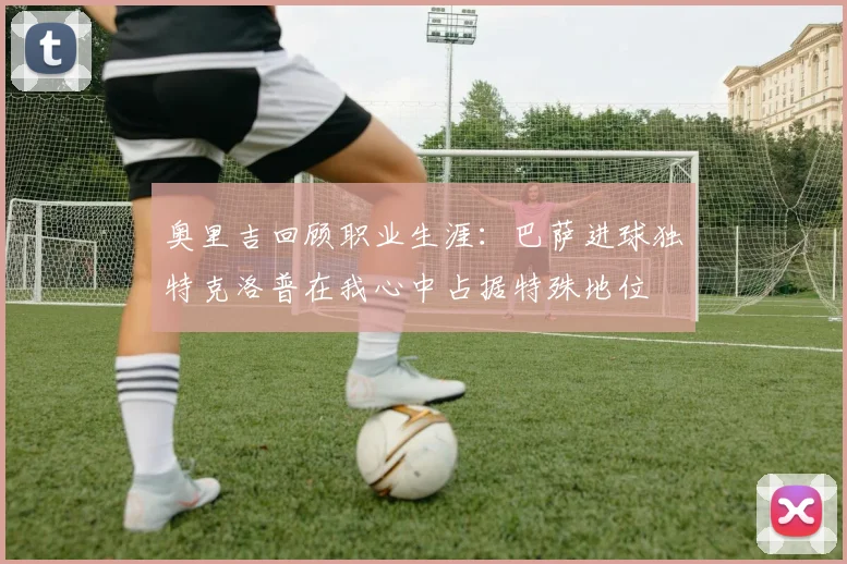 奥里吉回顾职业生涯：巴萨进球独特克洛普在我心中占据特殊地位