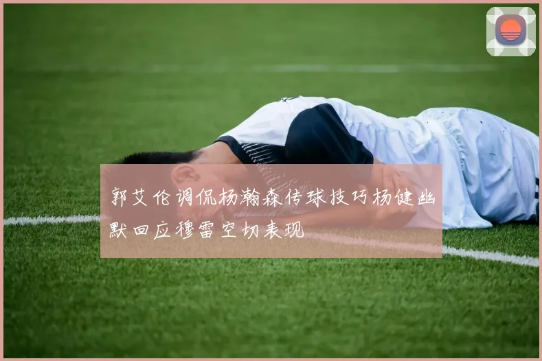 郭艾伦调侃杨瀚森传球技巧杨健幽默回应穆雷空切表现