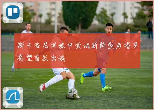 斯卡洛尼训练中尝试新阵型劳塔罗有望首发出战