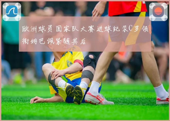 欧洲球员国家队大赛进球纪录C罗领衔姆巴佩紧随其后