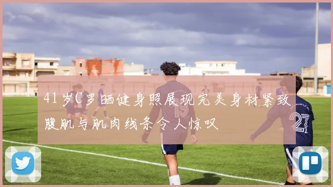 41岁C罗晒健身照展现完美身材紧致腹肌与肌肉线条令人惊叹