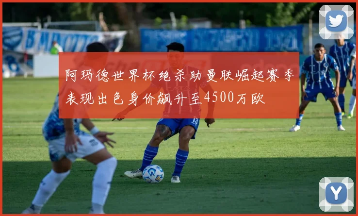 阿玛德世界杯绝杀助曼联崛起赛季表现出色身价飙升至4500万欧