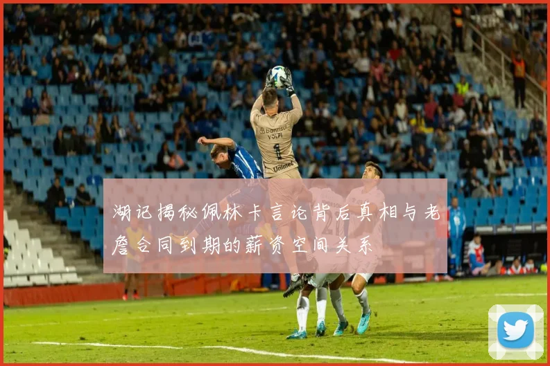 湖记揭秘佩林卡言论背后真相与老詹合同到期的薪资空间关系