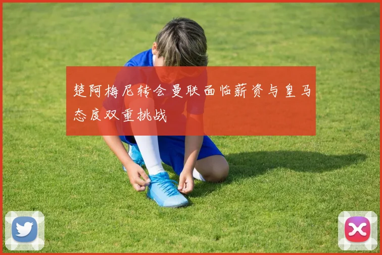 楚阿梅尼转会曼联面临薪资与皇马态度双重挑战