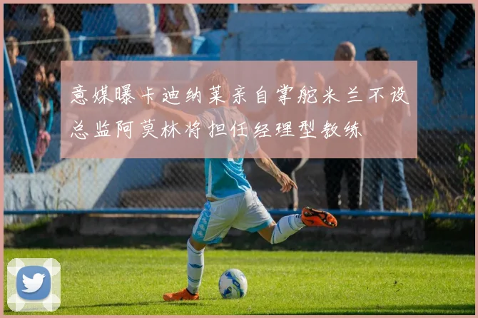 意媒曝卡迪纳莱亲自掌舵米兰不设总监阿莫林将担任经理型教练