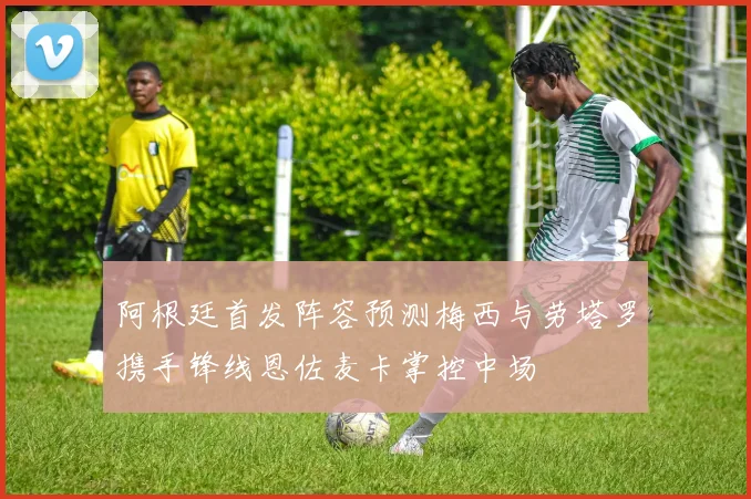 阿根廷首发阵容预测梅西与劳塔罗携手锋线恩佐麦卡掌控中场