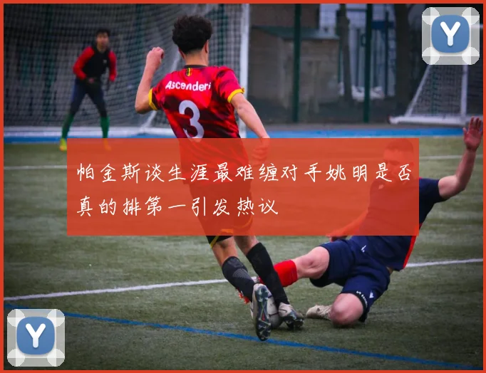 帕金斯谈生涯最难缠对手姚明是否真的排第一引发热议