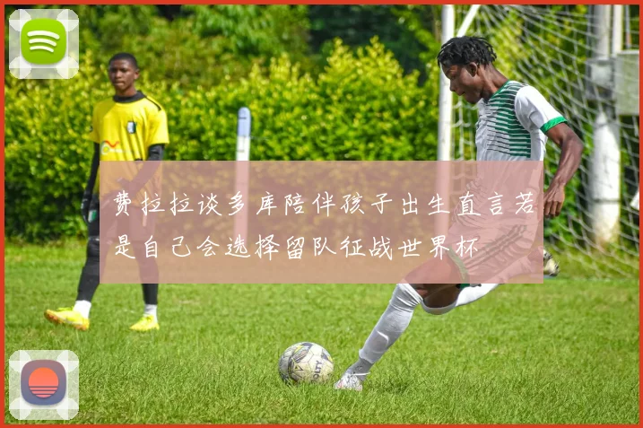 费拉拉谈多库陪伴孩子出生直言若是自己会选择留队征战世界杯